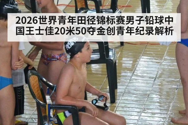 2026世界青年田径锦标赛男子铅球中国王士佳20米50夺金创青年纪录解析
